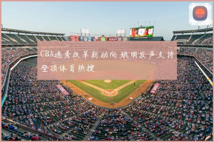 CBA选秀改革新动向 姚明发声支持登顶体育热搜
