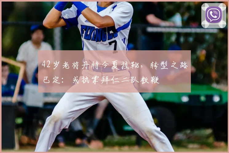 42岁老将丹特今夏挂靴，转型之路已定：或执掌拜仁二队教鞭