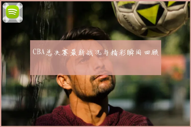 CBA总决赛最新战况与精彩瞬间回顾