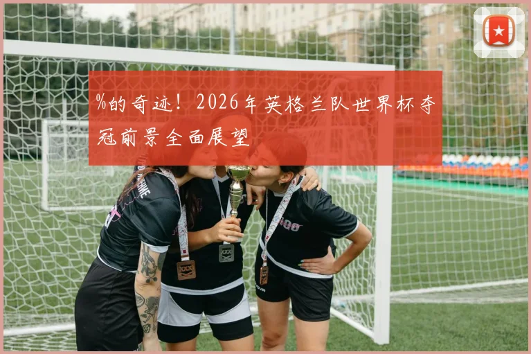 %的奇迹！2026年英格兰队世界杯夺冠前景全面展望