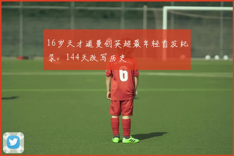 16岁天才道曼创英超最年轻首发纪录，144天改写历史