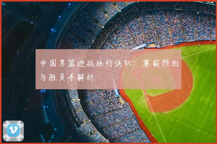 中国男篮迎战独行侠队：赛前预测与胜负手解析