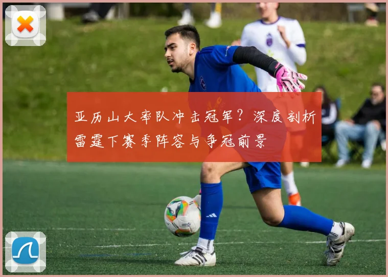 亚历山大率队冲击冠军？深度剖析雷霆下赛季阵容与争冠前景