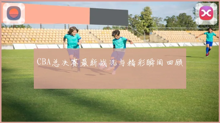 CBA总决赛最新战况与精彩瞬间回顾