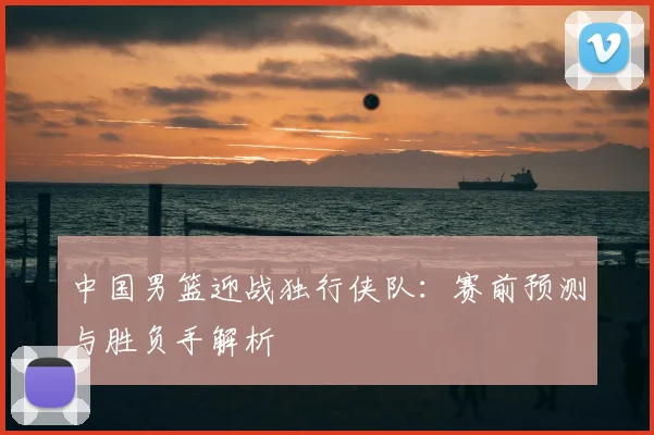 中国男篮迎战独行侠队：赛前预测与胜负手解析