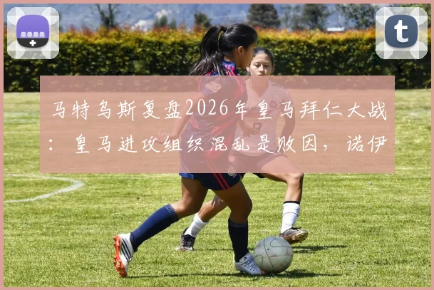 马特乌斯复盘2026年皇马拜仁大战：皇马进攻组织混乱是败因，诺伊尔门神级表现是关键