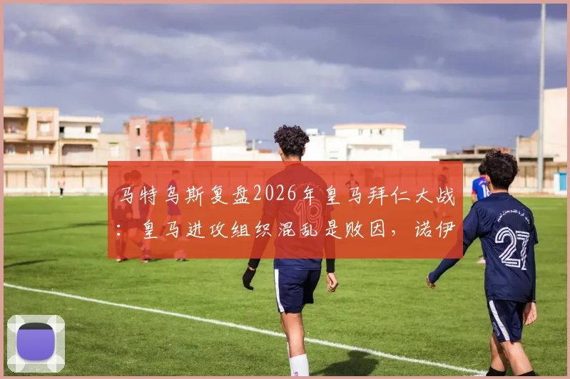 马特乌斯复盘2026年皇马拜仁大战：皇马进攻组织混乱是败因，诺伊尔门神级表现是关键