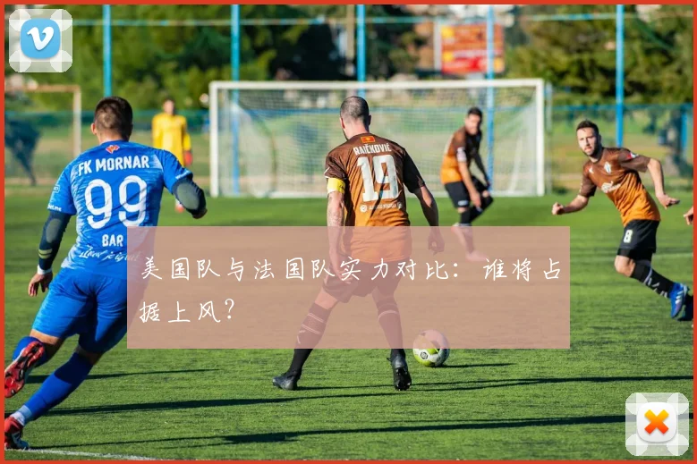 美国队与法国队实力对比：谁将占据上风？