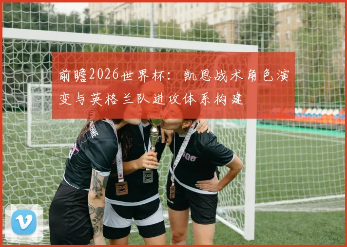 前瞻2026世界杯：凯恩战术角色演变与英格兰队进攻体系构建