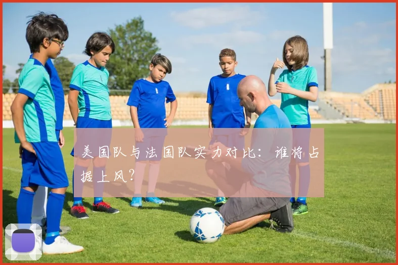 美国队与法国队实力对比：谁将占据上风？
