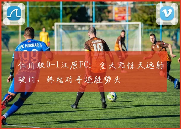 仁川联0-1江原FC：金大元惊天远射破门，终结对手连胜势头