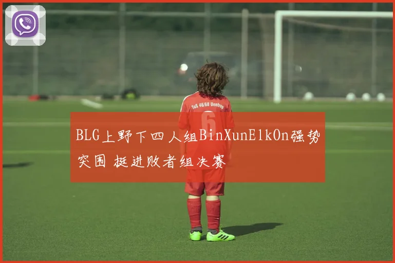 BLG上野下四人组BinXunElkOn强势突围 挺进败者组决赛