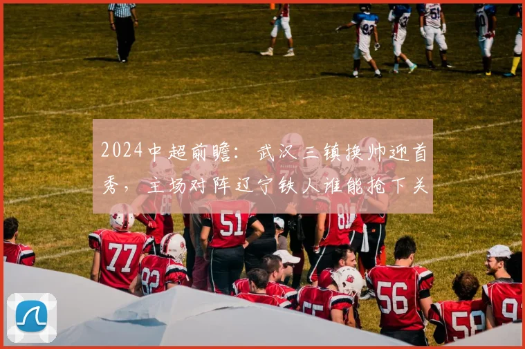 2024中超前瞻：武汉三镇换帅迎首秀，主场对阵辽宁铁人谁能抢下关键三分？