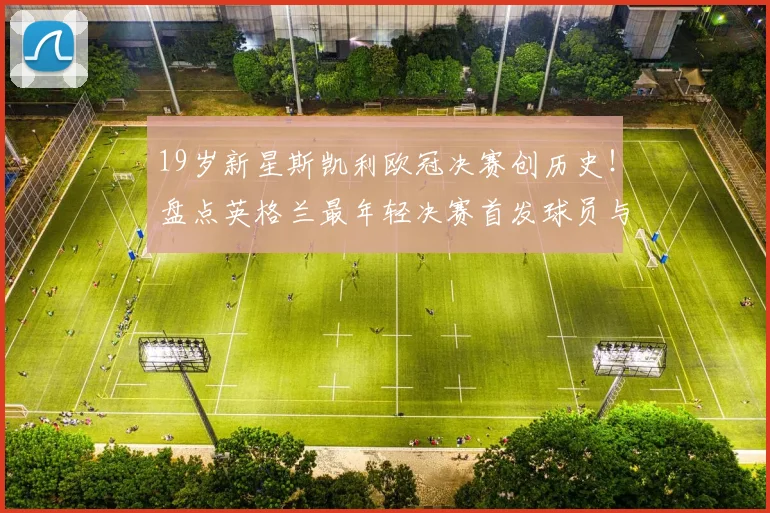 19岁新星斯凯利欧冠决赛创历史！盘点英格兰最年轻决赛首发球员与技术前景