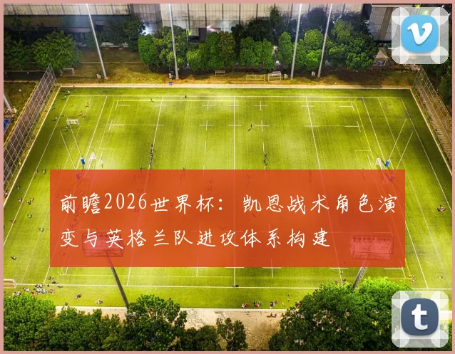 前瞻2026世界杯：凯恩战术角色演变与英格兰队进攻体系构建