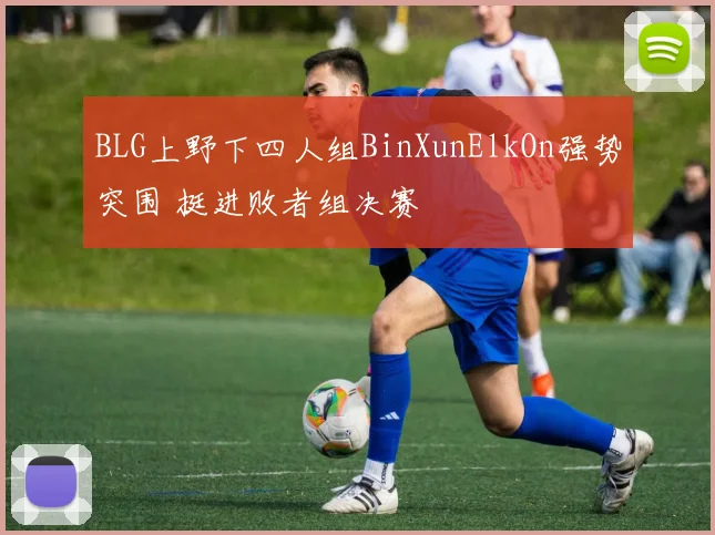 BLG上野下四人组BinXunElkOn强势突围 挺进败者组决赛