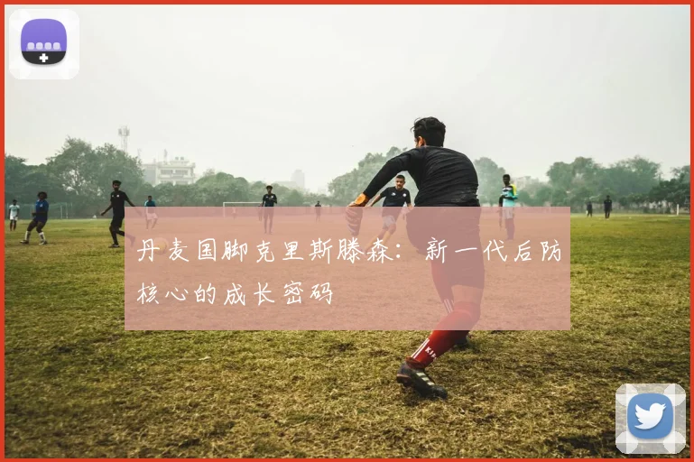 丹麦国脚克里斯滕森:新一代后防核心的成长密码