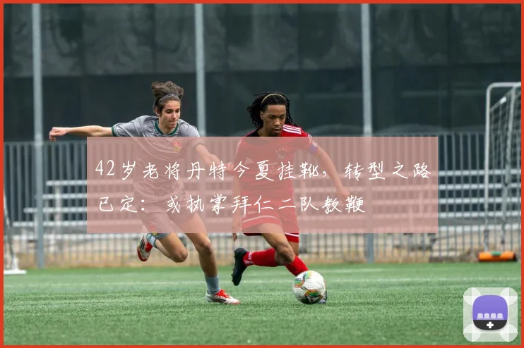 42岁老将丹特今夏挂靴，转型之路已定：或执掌拜仁二队教鞭