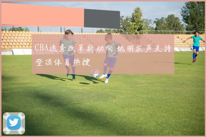 CBA选秀改革新动向 姚明发声支持登顶体育热搜