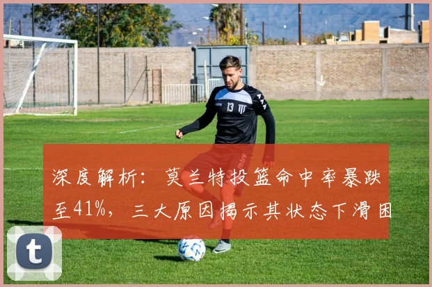 深度解析：莫兰特投篮命中率暴跌至41%，三大原因揭示其状态下滑困境