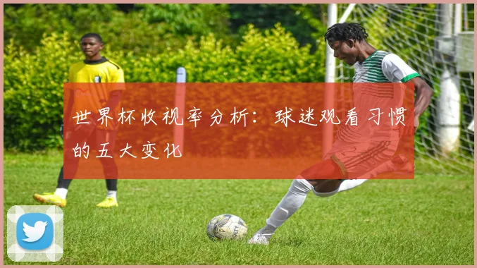 世界杯收视率分析：球迷观看习惯的五大变化